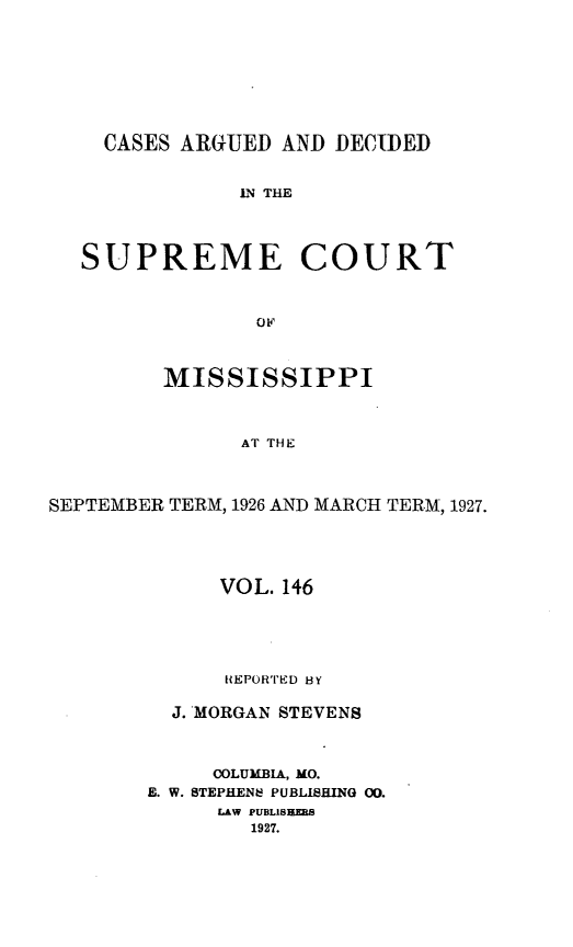 handle is hein.statereports/carscms0146 and id is 1 raw text is: 






    CASES ARGUED AND DECIDED

               IN THE



   SUPREME COURT


                o0


         MISSISSIPPI


               AT THE


SEPTEMBER TERM, 19,26 AND MARCH TERM, 1927.


      VOL. 146




      REPORTED HY

  J. MORGAN STEVENS


     COLUMBIA, MO.
E. W. STEPHENS PUBLISHING 00.
     LAW PUBLISEHU8
        1927.


