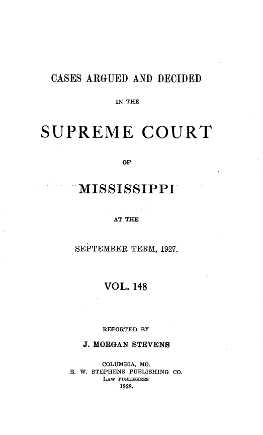 handle is hein.statereports/carscms0148 and id is 1 raw text is: 







  CASES ARGUED AND DECIDED

            IN THE



SUPREME COURT


              OF


MISSISSIPPI


      AT THE


SEPTEMBER TERM, 1927.


      VOL. 148




      REPORTED BY

  J. MORGAN STEVENS

     COLUMBIA, MO.
E. W. STEPHENS PUBLISHING CO.
      LAw PUBTSHES
        1928.


