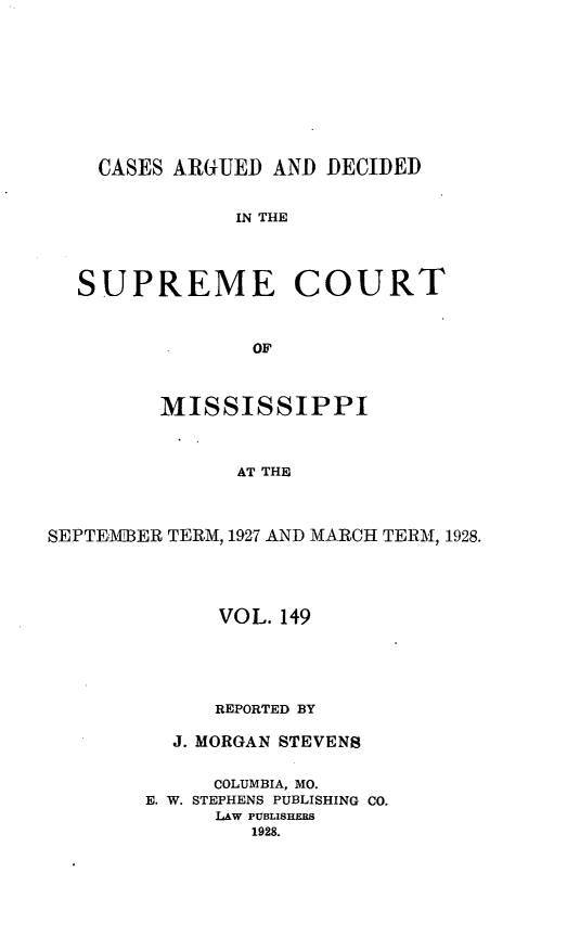 handle is hein.statereports/carscms0149 and id is 1 raw text is: 







    CASES ARGUED AND DECIDED

               IN THE



  SUPREME COURT


                OF


         MISSISSIPPI


               AT THE


SEPTEMOBER TERM, 1927 AND MARCH TERM, 1928.


      VOL. 149



      REPORTED BY

  J. MORGAN STEVENS

     COLUMBIA, MO.
E. W. STEPHENS PUBLISHING CO.
      LAW PUBLISHERS
        1928.


