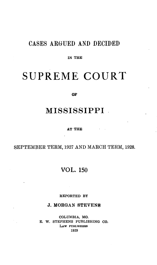handle is hein.statereports/carscms0150 and id is 1 raw text is: 






    CASES ARGUED AND DECIDED

               IN THE



  SUPREME COURT


                OF


         MISSISSIPPI


               AT THE


SEPTEMBER TERM, 1927 AND MARCH TERM, 1928.


      VOL. 150




      REPORTED BY

  J. MORGAN STEVENS

     COLUMBIA, MO.
E. W. STEPHENS PUBLISHING CO.
      LAW PUBLISHERS
         1929


