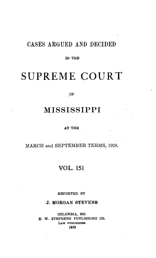 handle is hein.statereports/carscms0151 and id is 1 raw text is: 






  CASES ARGUED AND DECIDED

             IN THE



SUPREME COURT





      MISSISSIPPI


            AT THE


 MARCH and SEPTEMBER TERMS, 1928.


      VOL. 151



      REPORTED BY
  J. MORGAN STEVENS

     COLUMBIA, MO.
E. W. STEPHENS PUBLISHING CO.
      LAW PUBLISHERS
         1929


