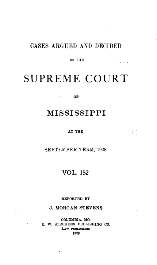 handle is hein.statereports/carscms0152 and id is 1 raw text is: 







  CASES ARGUED AND DECIDED

            IN THE



SUPREME COURT


             OF


MISSISSIPPI


      AT THE


SEPTEMBER TERM, 1928.


      VOL. 152



      REPORTED BY
  J. MORGAN STEVENS

     COLUMBIA, MO.
E. W. STEPHENS PUBLISHING CO.
     LAW PU3LISUM8
        1929


