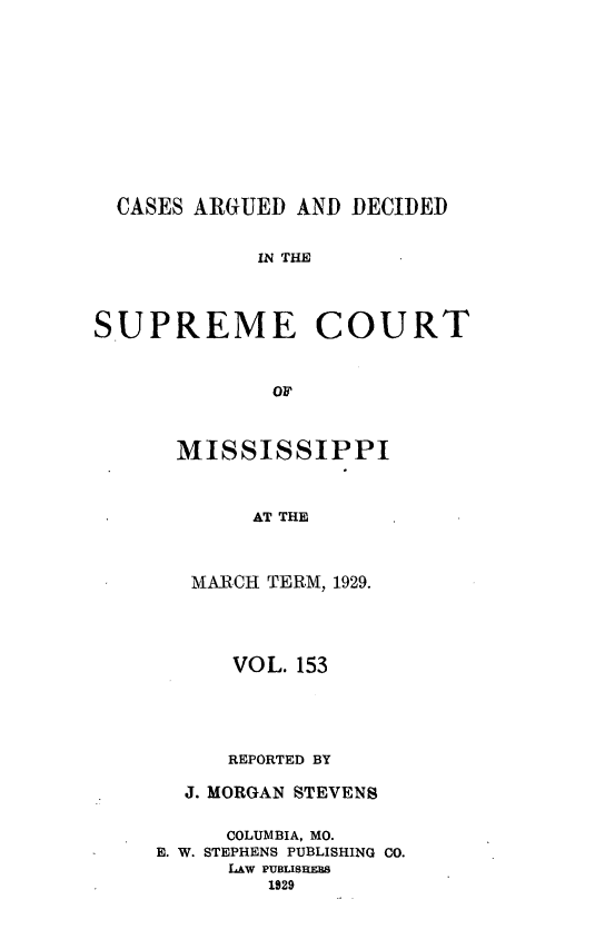 handle is hein.statereports/carscms0153 and id is 1 raw text is: 








  CASES ARGUED AND DECIDED

            IN THE



SUPREME COURT


             OF


MISSISSIPPI


      AT THE


 MARCH TERM, 1929.


      VOL. 153



      REPORTED BY
  J. MORGAN STEVENS

     COLUMBIA, MO.
E. W. STEPHENS PUBLISHING CO.
     LAW PUBISHrp8
        1929


