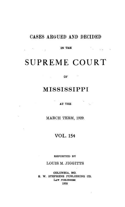 handle is hein.statereports/carscms0154 and id is 1 raw text is: 







  CASES ARGUED AND DECIDED

             IN THE



SUPREME COURT


              OF


MISSISSIPPI


      AT THE


 MARCH TERM, 1929.


      VOL. 154



      REPORTED BY
   LOUIS M. JIGGITTS

     COLUMBIA, MO.
E. W. STEPHENS PUBLISHING CO.
      LAW PUBLISHEES
         1930


