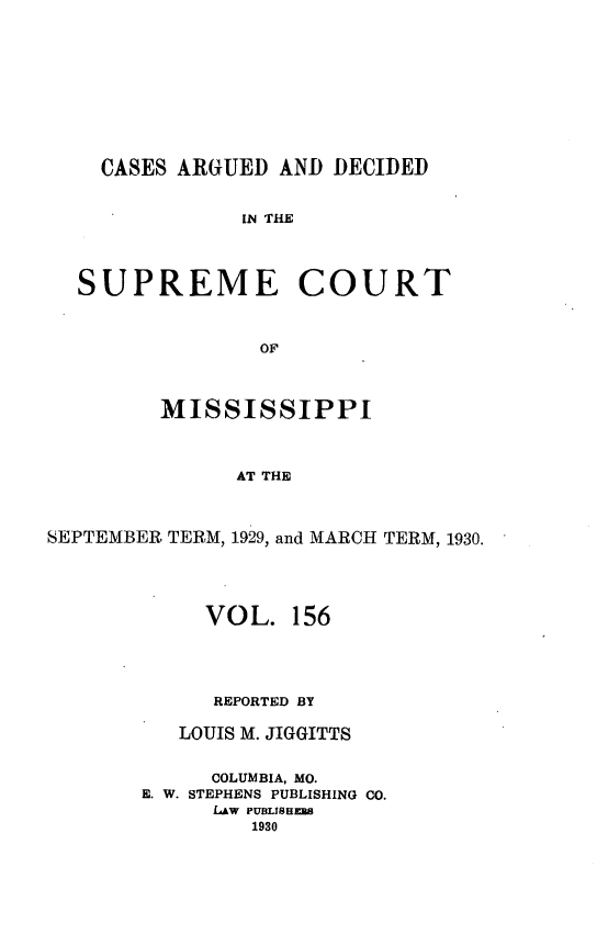 handle is hein.statereports/carscms0156 and id is 1 raw text is: 










    CASES ARGUED  AND DECIDED


               IN THE




  SUPREME COURT



                 OF




         MISSISSIPPI



               AT THE



SEPTEMBER TERM, 1929, and MARCH TERM, 1930.


     VOL.   156





     REPORTED BY

   LOUIS M. JIGGITTS


     COLUMBIA, MO.
E. W. STEPHENS PUBLISHING CO.
      LAW PUBLISEzEs
         1930


