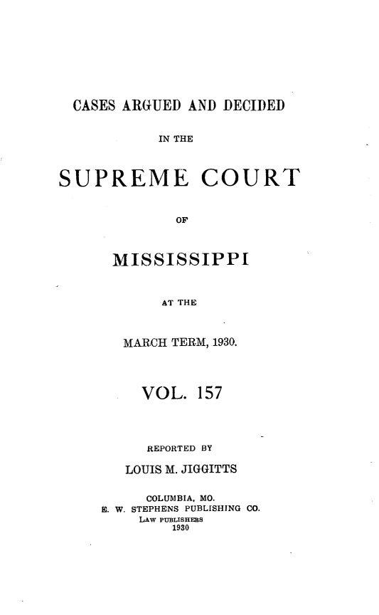 handle is hein.statereports/carscms0157 and id is 1 raw text is: 






  CASES ARGUED AND DECIDED

            IN THE


SUPREME COURT


              OF


      MISSISSIPPI


            AT THE


   MARCH TERM, 1930.



     VOL. 157



     REPORTED BY

   LOUIS M. JIGGITTS

     COLUMBIA, MO.
E. W. STEPHENS PUBLISHING CO.
    LAW PUBLISHERS
        1930


