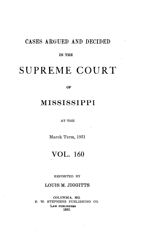 handle is hein.statereports/carscms0160 and id is 1 raw text is: 






  CASES ARGUED AND DECIDED

            IN THE


SUPREME COURT


              OF


  MISSISSIPPI


        AT THE


    March Term, 1931


    VOL. 160



      REPORTED BY

   LOUIS M. JIGGITTS

      COLUMBIA. MO.
E. W. STEPHENS PUBLISHING CO.
     LAw PUBLISHERS
         1931.



