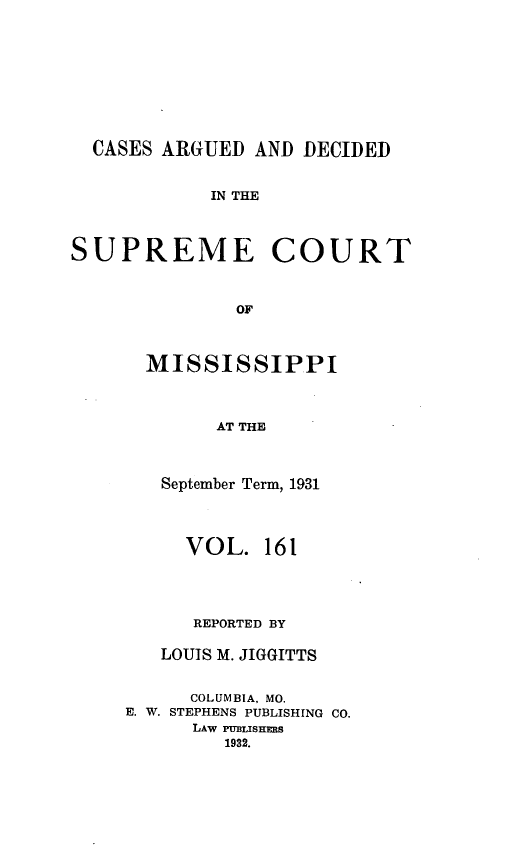 handle is hein.statereports/carscms0161 and id is 1 raw text is: 






  CASES ARGUED AND DECIDED

            IN THE


SUPREME COURT


              OF


  MISSISSIPPI


        AT THE


   September Term, 1931


     VOL. 161



     REPORTED BY

   LOUIS M. JIGGITTS

      COLUMBIA, MO.
E. W. STEPHENS PUBLISHING CO.
      LAW PUBLISHERS
         1932.


