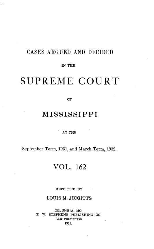 handle is hein.statereports/carscms0162 and id is 1 raw text is: 








  CASES ARGUED AND DECIDED

             IN THE


SUPREME COURT


              OF

       MISSISSIPPI



             AT THE


September Term, 1931, and March Term, 1932.


     VOL. 162



     REPORTED BY

   LOUIS M. JIGGITTS

      COLUMBIA. MO.
E. W. STEPHENS PUBLISHING CO.
      LAW PUBLISHERS
         1932.


