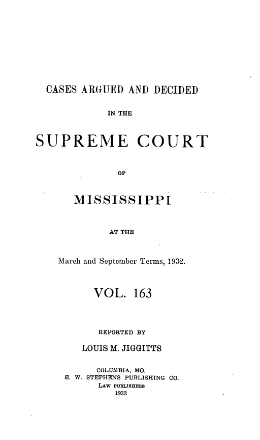 handle is hein.statereports/carscms0163 and id is 1 raw text is: 







CASES ARGUED AND DECIDED


IN THE


SUPREME


COURT


   MISSISSIPPI


         AT THE


March and September Terms, 1932.


      VOL. 163



      REPORTED BY
    LOUIS M. JIGGITTS

       COLUMBIA, MO.
 E. W. STEPHENS PUBLISHING CO.
       LAw PUBIJSHERS
          1933


