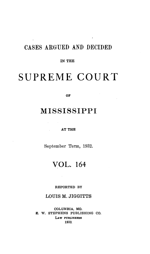 handle is hein.statereports/carscms0164 and id is 1 raw text is: 







  CASES ARGUED AND DECIDED

            IN THE


SUPREME COURT


              OF


MISSISSIPPI


        AT THE


   September Term, 1932.



     VOL. 164



     REPORTED BY

   LOUIS M. JIGGITTS

      COLUMBIA, MO.
E. W. STEPHENS PUBLISHING CO.
      LAW PUBLISHERS
         1933.


