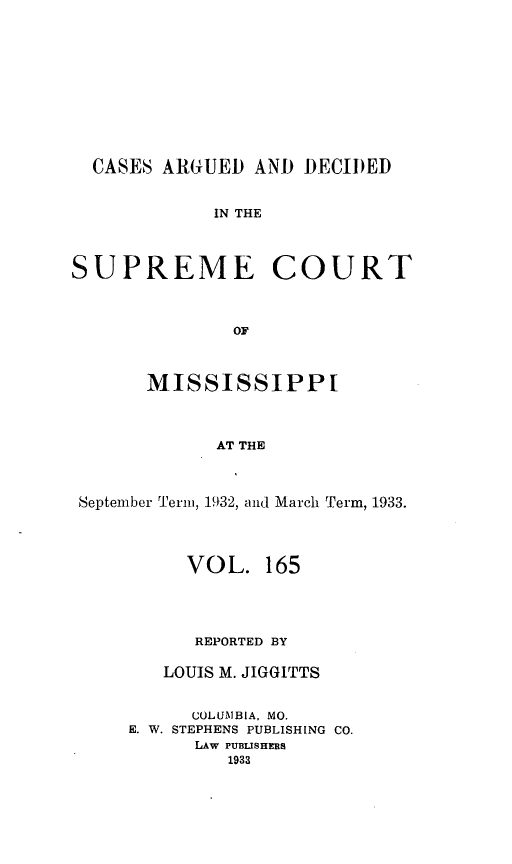 handle is hein.statereports/carscms0165 and id is 1 raw text is: 








  CASES ARGUED AND DECIDED

             IN THE


SUPREME COURT


              OF


       MISSISSIPPI


             AT THE


 September Term, 1932, and March Term, 1933.


     VOL. 165



     REPORTED BY

   LOUIS M. JIGGITTS

      COLUMBIA, MO.
E. W. STEPHENS PUBLISHING CO.
      LAw PUBLISHERS
         1933


