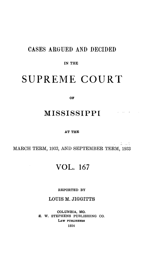 handle is hein.statereports/carscms0167 and id is 1 raw text is: 







    CASES ARGUED AND DECIDED

               IN THE


   SUPREME COURT


                OF


         MISSISSIPPI


               AT THE


MARCH TERM, 1933, AND SEPTEMBER TERM, 1933


     VOL. 167



     REPORTED BY

   LOUIS M. JIGGITTS

     COLUMBIA, MO.
E. W. STEPHENS PUBLISHING CO.
      LAw PUBLISHERS
         1934


