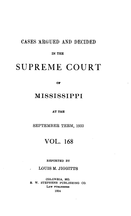 handle is hein.statereports/carscms0168 and id is 1 raw text is: 







  CASES ARGUED AND DECIDED

            IN THE


SUPREME COURT


              OF


  MISSISSIPPI


       AT THE


 SEPTEMBER TERM, 1933


     VOL. 168



     REPORTED BY

   LOUIS M. JIGGITTS

     COLUMBIA, MO.
E. W. STEPHENS PUBLISHING CO.
      LAw PULISHERS
        1934


