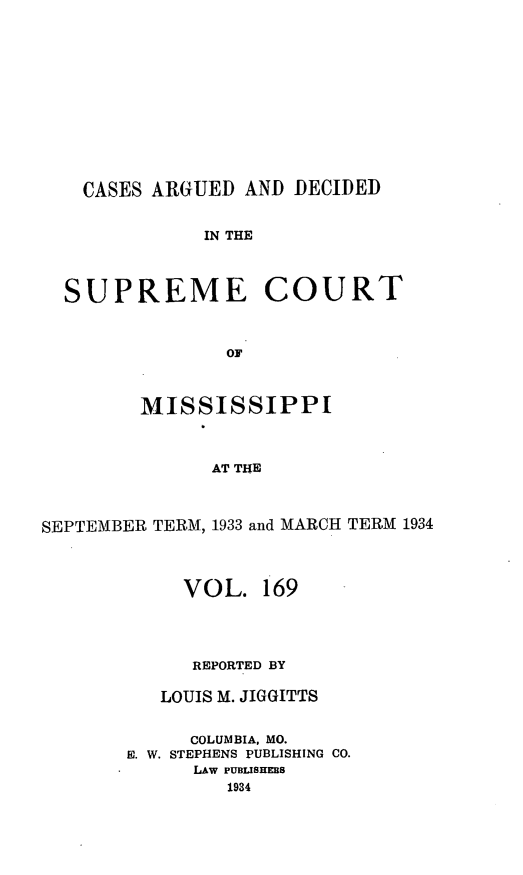 handle is hein.statereports/carscms0169 and id is 1 raw text is: 








    CASES ARGUED AND DECIDED

              IN THE


  SUPREME COURT


                OF


        MISSISSIPPI


              AT THE


SEPTEMBER TERM, 1933 and MARCH TERM 1934


     VOL. 169



     REPORTED BY

   LOUIS M. JIGGITTS

     COLUMBIA, MO.
E. W. STEPHENS PUBLISHING CO.
      LAW PUBLISHEBS



