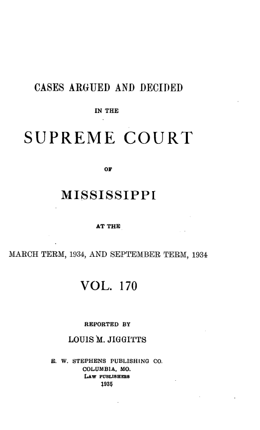 handle is hein.statereports/carscms0170 and id is 1 raw text is: 








    CASES ARGUED AND DECIDED

               IN THE


   SUPREME COURT


                OF


         MISSISSIPPI


               AT THE


MARCH TERM, 1934, AND SEPTEMBER TERM, 1934


     VOL. 170



     REPORTED BY

   LOUIS M. JIGGITTS

E. W. STEPHENS PUBLISHING CO.
     COLUMBIA, MO.
     LAW PUBLISHERS
         .935


