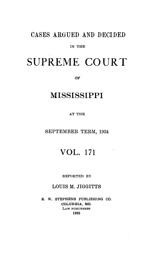handle is hein.statereports/carscms0171 and id is 1 raw text is: 




CASES ARGUED AND DECIDED

           IN THE


SUPREME


COURT


  MISSISSIPPI


        AT THE


 SEPTEMBER TERM, 1934


     VOL. 171


     REPORTED BY

   LOUIS M. JIGGITTS

E. W. STEPHENS PUBLISHING CO.
      COLUMBIA, MO.
      LAW PUBLISHERS
         1935



