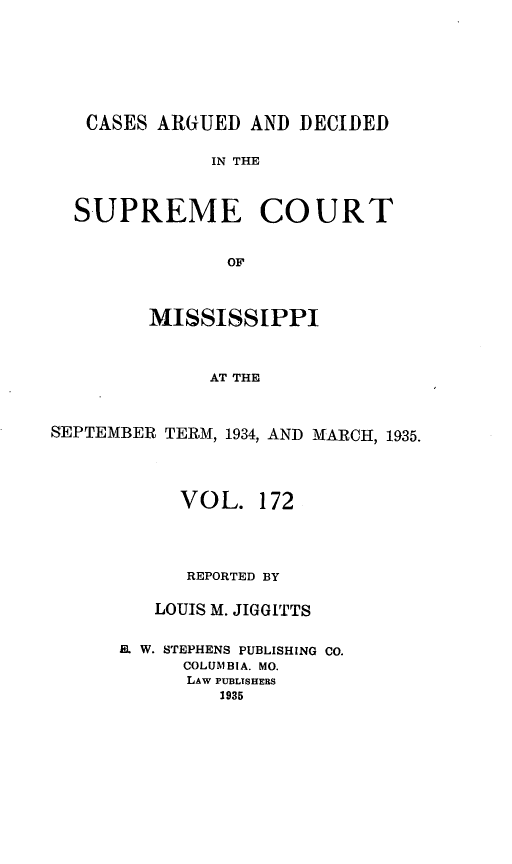 handle is hein.statereports/carscms0172 and id is 1 raw text is: 





   CASES ARGUED AND DECIDED

              IN THE


  SUPREME COURT

                OF


         MISSISSIPPI


              AT THE


SEPTEMBER TERM, 1934, AND MARCH, 1935.


     VOL. 172



     REPORTED BY

   LOUIS M. JIGGITTS

EL. W. STEPHENS PUBLISHING CO.
      COLUMBIA. MO.
      LAW PUBLISHERS
         1935


