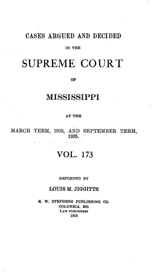 handle is hein.statereports/carscms0173 and id is 1 raw text is: 




CASES ARGUED AND DECIDED

            IN THE


SUPREME COURT

              OF


MISSISSIPPI


     AT THE


MARCH TERM,


1935, AND
   1935.


SEPTEMBER TERM,


     VOL. 173



     REPORTED BY

   LOUIS M. JIGGITTS

EL W. STEPHENS PUBLISHING CO.
      COLUMBIA, MO.
      LAW PUBLISHERS
         1936


