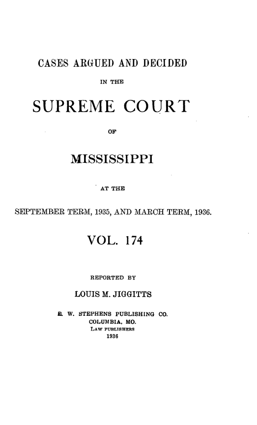 handle is hein.statereports/carscms0174 and id is 1 raw text is: 





    CASES ARGUED AND DECIDED

               IN THE


   SUPREME COURT

                 OF


          MISSISSIPPI


               AT THE

SEPTEMBER TERM, 1935, AND MARCH TERM, 1936.


     VOL. 174



     REPORTED BY

   LOUIS M. JIGGITTS

E. W. STEPHENS PUBLISHING CO.
      COLUMBIA, MO.
      LAW PUB3LTSHERS
         1936


