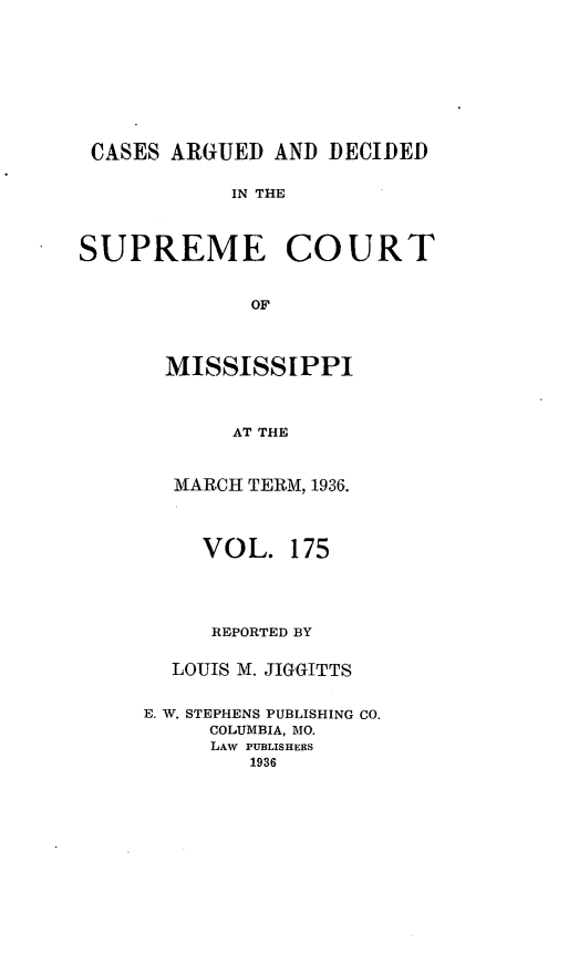 handle is hein.statereports/carscms0175 and id is 1 raw text is: 






CASES ARGUED AND DECIDED

            IN THE


SUPREME COURT

             OF


  MISSISSIPPI


       AT THE


  MARCH TERM, 1936.


     VOL. 175



     REPORTED BY

  LOUIS M. JIGGITTS

E. V. STEPHENS PUBLISHING CO.
     COLUMBIA, MO.
     LAW PUBLISHERS
        1936


