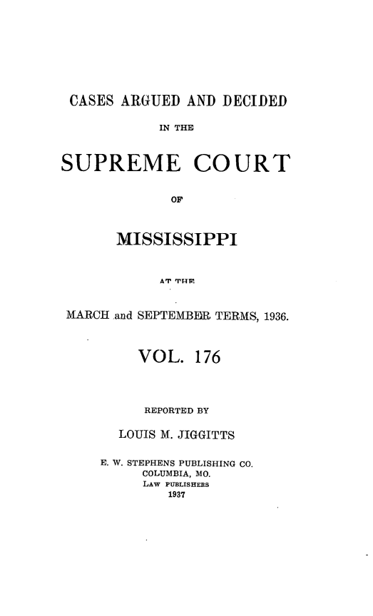 handle is hein.statereports/carscms0176 and id is 1 raw text is: 






CASES ARGUED AND DECIDED

            IN THE


SUPREME COURT

             OF


       MISSISSIPPI


            AT IMP.


 MARCH .and SEPTEMBIR TERMS, 1936.


     VOL. 176



     REPORTED BY

  LOUIS M. JIGGITTS

E. W. STEPHENS PUBLISHING CO.
     COLUMBIA, MO.
     LAW PUBLISHERS
        1937


