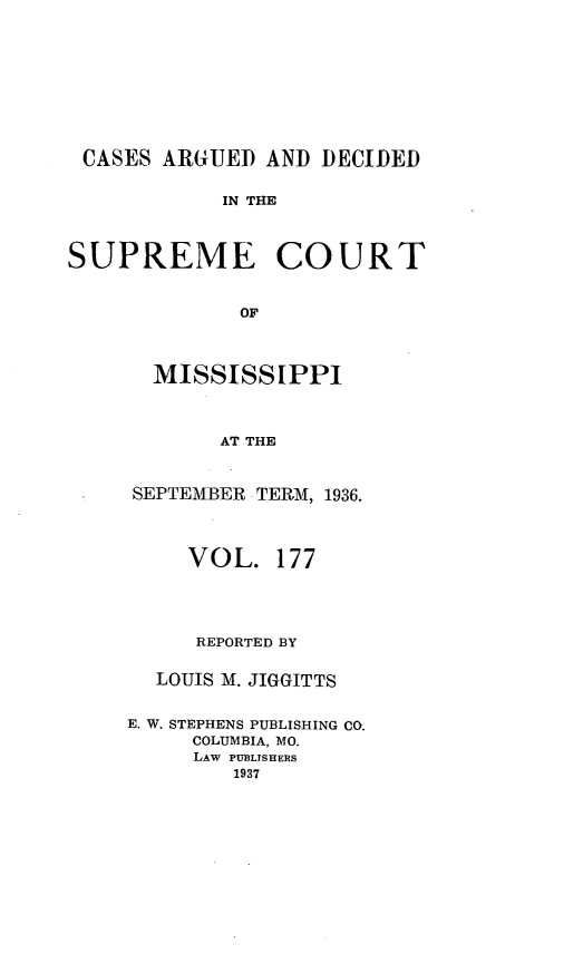 handle is hein.statereports/carscms0177 and id is 1 raw text is: 






CASES ARGUED AND DECIDED

            IN THE


SUPREME COURT

             OF


  MISSISSIPPI


       AT THE


SEPTEMBER TERM, 1936.


     VOL. 177



     REPORTED BY

  LOUIS M. JIGGITTS

E. W. STEPHENS PUBLISHING CO.
     COLUMBIA, MO.
     LAW PUBLISHERS
        1937


