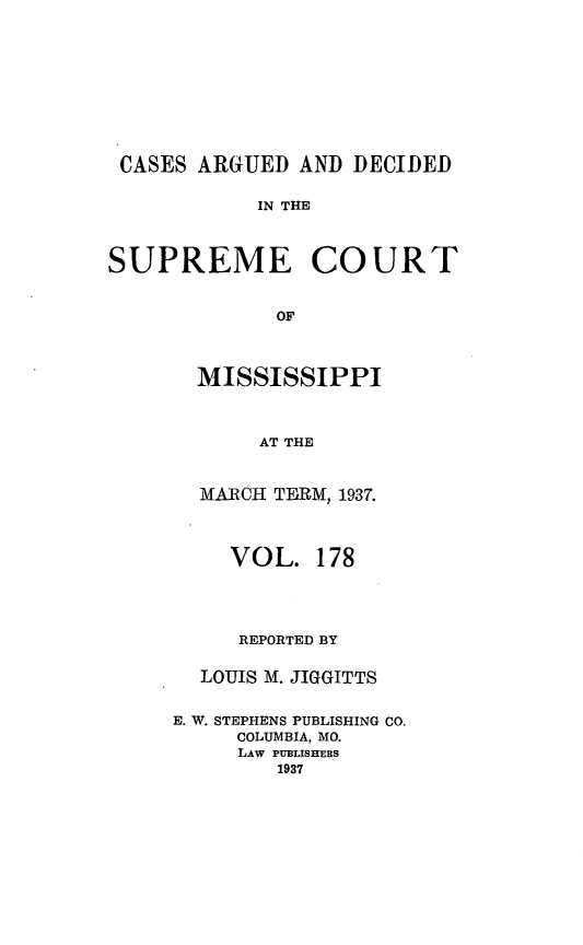handle is hein.statereports/carscms0178 and id is 1 raw text is: 






CASES ARGUED AND DECIDED

            IN THE


SUPREME COURT

             or


       MISSISSIPPI


            AT THE


  MARCH TE RM, 1937.


     VOL. 178



     REPORTED BY

  LOUIS M. JIGGITTS

E. W. STEPHENS PUBLISHING CO.
     COLUMBIA, MO.
     LAW PUBLISHERS
        1937


