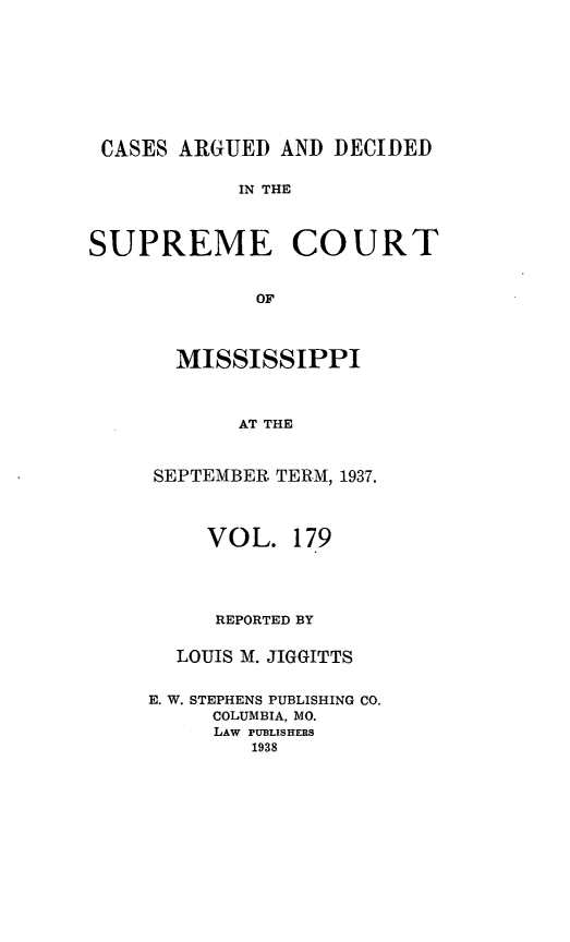 handle is hein.statereports/carscms0179 and id is 1 raw text is: 






CASES ARGUED AND DECIDED

            IN THE


SUPREME COURT

             OF


  MISSISSIPPI


       AT THE


SEPTEMBER TERM, 1937.


     VOL. 179



     REPORTED BY

  LOUIS M. JIGGITTS

E. W. STEPHENS PUBLISHING CO.
     COLUMBIA, MO.
     LAW PUBLISHERS
        1938


