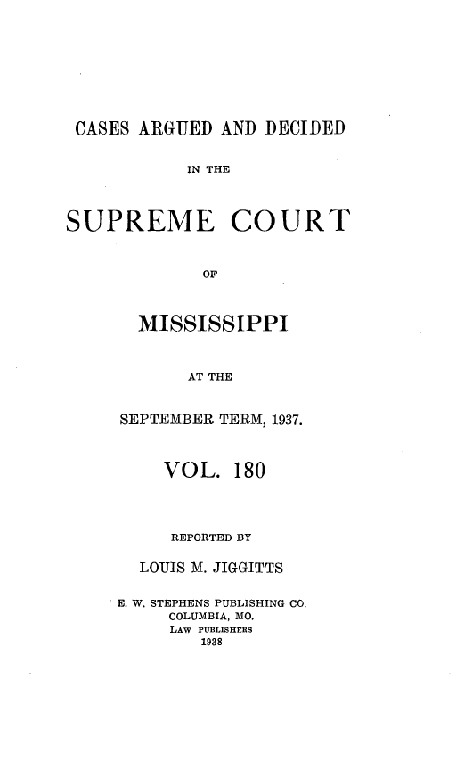 handle is hein.statereports/carscms0180 and id is 1 raw text is: 






CASES ARGUED AND DECIDED

            IN THE



SUPREME COURT


             OF


   MISSISSIPPI


        AT THE


 SEPTEMBER TERM, 1937.


     VOL. 180



     REPORTED BY

   LOUIS M. JIGGITTS

* E. W. STEPHENS PUBLISHING CO.
      COLUMBIA, MO.
      LAW PUBLISHERS
         1938


