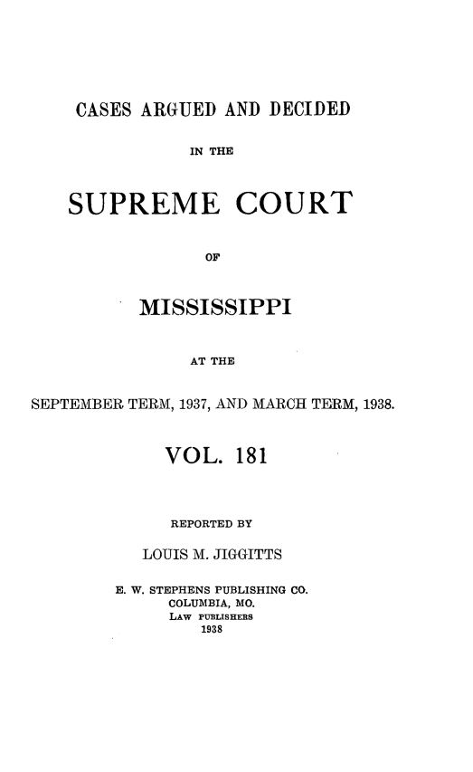 handle is hein.statereports/carscms0181 and id is 1 raw text is: 





CASES ARGUED AND DECIDED

            IN THE



SUPREME COURT


             OF


           MISSISSIPPI


               AT THE


SEPTEMBER TERM, 1937, AND MARCH TERM, 1938.


     VOL. 181



     REPORTED BY

   LOUIS M. JIGGITTS

E. W. STEPHENS PUBLISHING CO.
     COLUMBIA, MO.
     LAW PUBLISHERS
        1938


