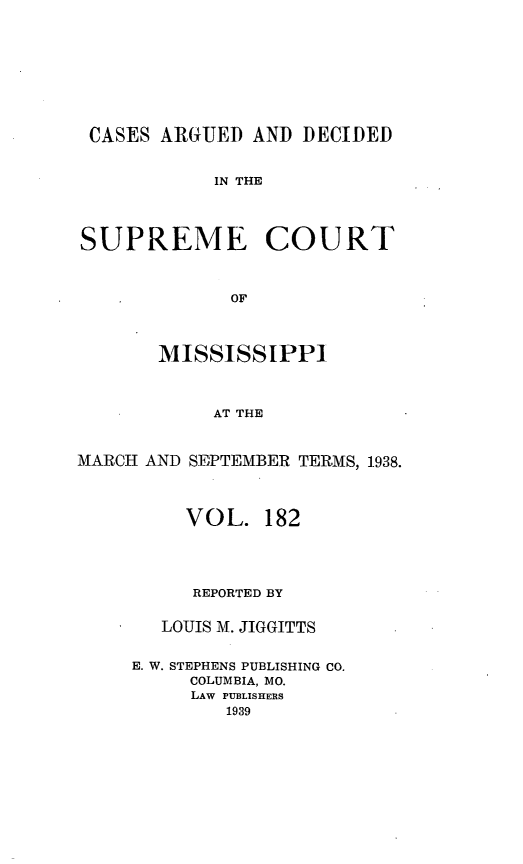 handle is hein.statereports/carscms0182 and id is 1 raw text is: 






CASES ARGUED AND DECIDED

            IN THE


SUPREME COURT


             OF


       MISSISSIPPI


            AT THE


MARCH AND SEPTEMBER TERMS, 1938.


     VOL. 182



     REPORTED BY

   LOUIS M. JIGGITTS

E. W. STEPHENS PUBLISHING CO.
     COLUMBIA, MO.
     LAW PUBLISHERS
        1939



