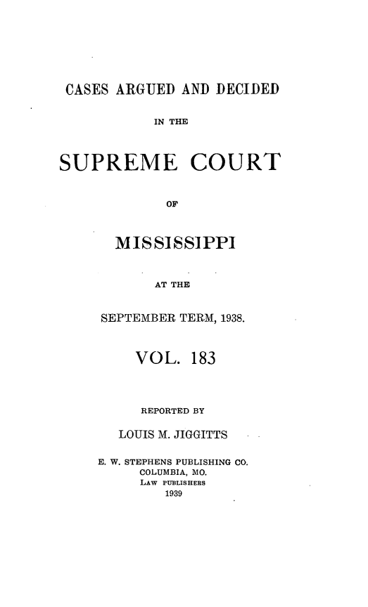 handle is hein.statereports/carscms0183 and id is 1 raw text is: 





CASES ARGUED AND DECIDED

            IN THE


SUPREME COURT


             OF


  MISSISSIPPI


       AT THE


SEPTEMBER TERM, 1938.


     VOL. 183



     REPORTED BY

   LOUIS M. JIGGITTS

E. W. STEPHENS PUBLISHING CO.
     COLUMBIA, MO.
     LAW PUBLISHERS
        1939



