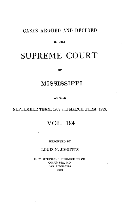 handle is hein.statereports/carscms0184 and id is 1 raw text is: 





    CASES AR(GUED AND DECIDED

               IN THE



   SUPREME COURT


                OF


          MISSISSIPPI


               AT THE


SEPTEMBER TERM, 1938 and MARCH TERM, 1939.


     VOL. 184



     REPORTED BY

   LOUIS M. JIGGITTS

E. W. STEPHENS PUBLISHING CO.
     COLUMBIA, MO.
     LAW PUBLISHERS
        1939


