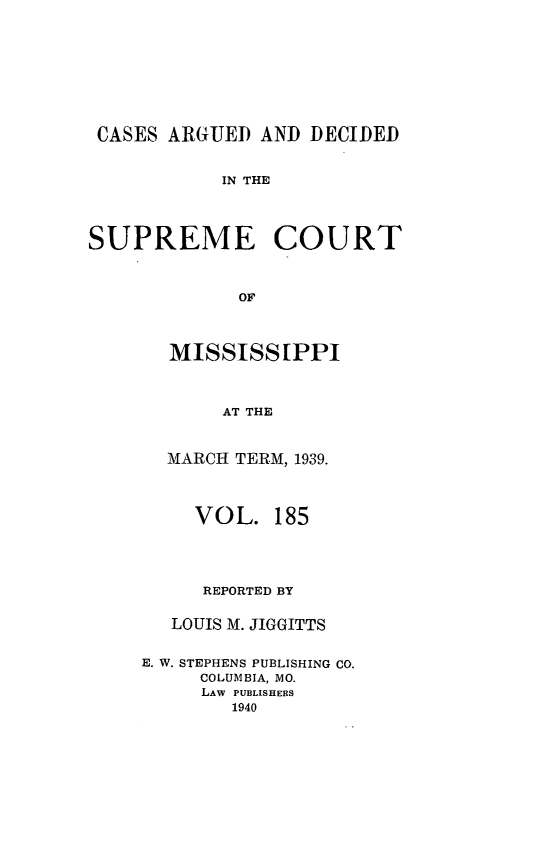 handle is hein.statereports/carscms0185 and id is 1 raw text is: 






CASES ARGUED AND DECIDED

            IN THE


SUPREME COURT


             OF


  MISSISSIPPI


       AT THE

  MARCH TERM, 1939.


     VOL. 185



     REPORTED BY

   LOUIS M. JIGGITTS

E. W. STEPHENS PUBLISHING CO.
     COLUMBIA, MO.
     LAW PUBLISHERS
        1940



