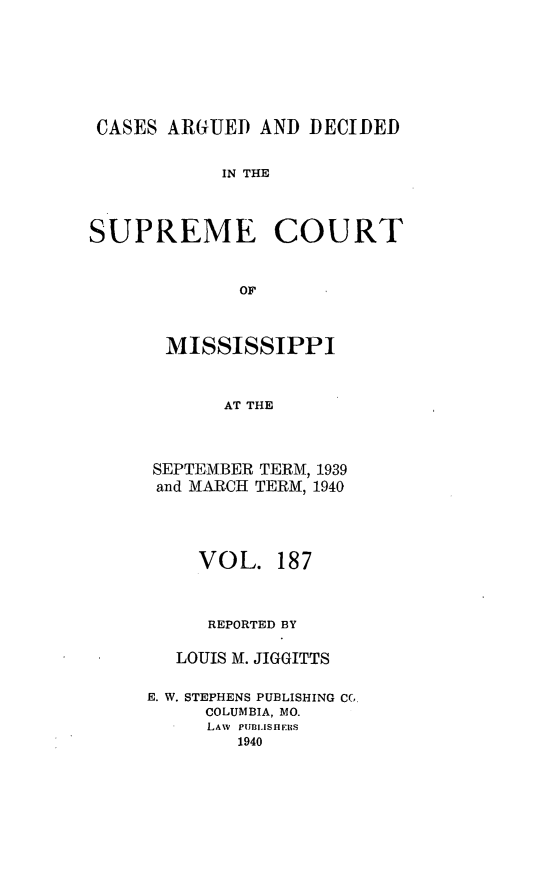 handle is hein.statereports/carscms0187 and id is 1 raw text is: 





CASES ARGUED AND DECIDED

            IN THE


SUPREME COURT


             OF


MISSISSIPPI


      AT THE


SEPTEMBER TERM, 1939
and MARCH TERM, 1940


     VOL. 187


     REPORTED BY

   LOUIS M. JIGGITTS

E. W. STEPHENS PUBLISHING CC
     COLUMBIA, MO.
     LAW PUBIJSIHERS
        1940


