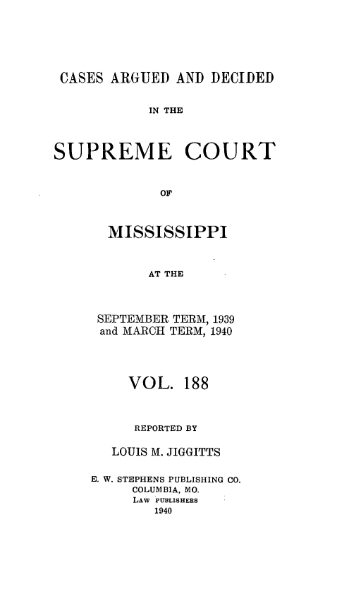 handle is hein.statereports/carscms0188 and id is 1 raw text is: 







CASES  ARGUED  AND  DECIDED


            IN THE




SUPREME COURT



             OF


MISSISSIPPI



      AT THE




SEPTEMBER TERM, 1939
and MARCH TERM, 1940


     VOL.   188



     REPORTED BY


   LOUIS M. JIGGITTS


E. W. STEPHENS PUBLISHING CO.
     COLUMBIA, MO.
     LAW PUBLISHERS
        1940


