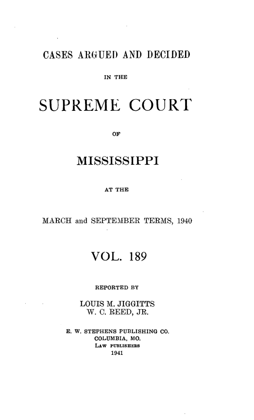 handle is hein.statereports/carscms0189 and id is 1 raw text is: 




CASES ARGUEI AND DECIDED

            IN THE



SUPREME COURT


             OF


       MISSISSIPPI


            AT THE


 MARCH and SEPTEMBER TERMS, 1940


     VOL. 189


     REPORTED BY

   LOUIS M. JIGGITTS
   W. C. REED, JR.

E. W. STEPHENS PUBLISHING CO.
     COLUMBIA, MO.
     LAW PUBLISHERS
        1941


