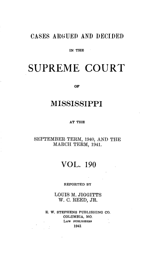 handle is hein.statereports/carscms0190 and id is 1 raw text is: 





CASES ARUED AND DECIDED

            IN THE


SUPREME COURT


             OF


      MISSISSIPPI


            AT THE


  SEPTEMBER TERM, 1940, AND THE
       MARCH TERM, 1941.


     VOL. 190


     REPORTED BY

   LOUIS M. JIGGITTS
   W. C. REED, JR.

E. W. STEPHENS PUBLISHING CO.
     COLUMBIA, MO.
     LAW PUBLISHERS
        1941


