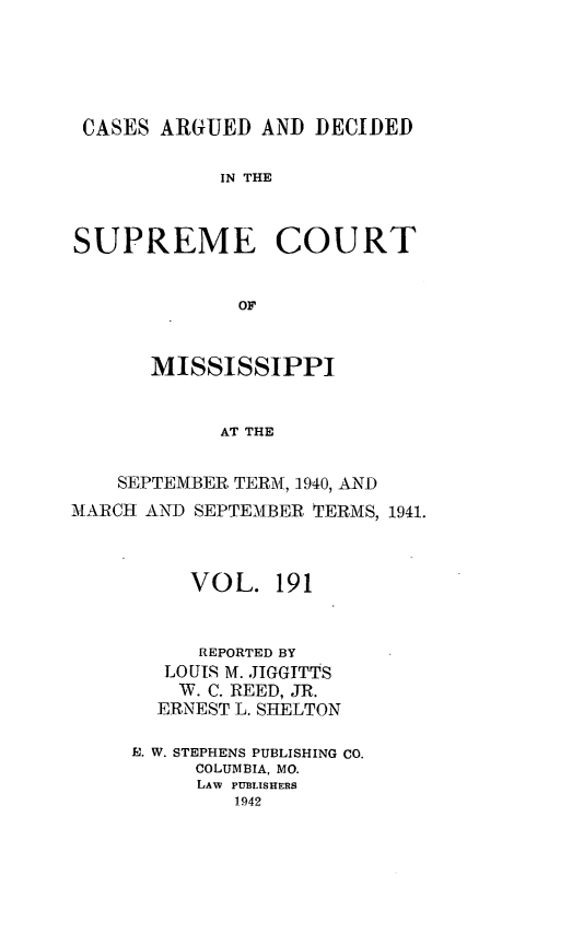 handle is hein.statereports/carscms0191 and id is 1 raw text is: 





CASES ARGUED AND DECIDED

            IN THE



SUPREME COURT


              OF


      MISSISSIPPI


            AT THE


    SEPTEMBER TERM, -1940, AND
MARCH AND SEPTEMBER TERMS, 1941.



          VOL. 191


          REPORTED BY
        LOUIS M. JIGGTTTS
        W. C. REED, JR.
        ERNEST L. SHELTON

     a. W. STEPHENS PUBLISHING CO.
          COLUMBIA, MO.
          LAW PUBLISHERS
             1942


