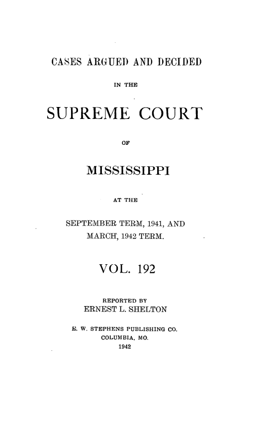 handle is hein.statereports/carscms0192 and id is 1 raw text is: 





CASES ARGUED AND DECIDED

           IN THE


SUPREME COURT


             OF


       MISSISSIPPI


           AT THE


SEPTEMBER TERM, 1941, AND
   MARCH, 1942 TERM.



      VOL. 192


      REPORTED BY
   ERNEST L. SHELTON

 E. W. STEPHENS PUBLISHING CO.
      COLUMBIA, MO.
         1942



