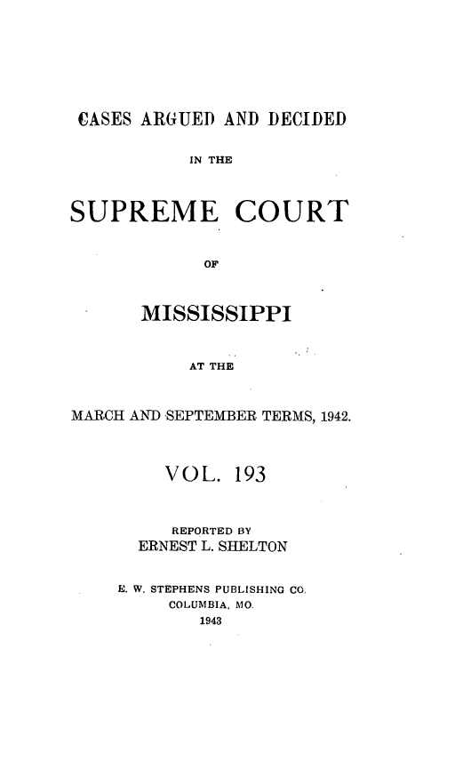 handle is hein.statereports/carscms0193 and id is 1 raw text is: 






CASES ARGUED AND DECIDED

           IN THE


SUPREME COURT


             OF


       MISSISSIPPI


           AT THE


MARCH AND -SEPTEMBER TERMS, 1942.


    VOL. 193


    REPORTED BY
  ERNEST L. SHELTON

E. W. STEPHENS PUBLISHING CO.
     COLUMBIA, MO.
        1943


