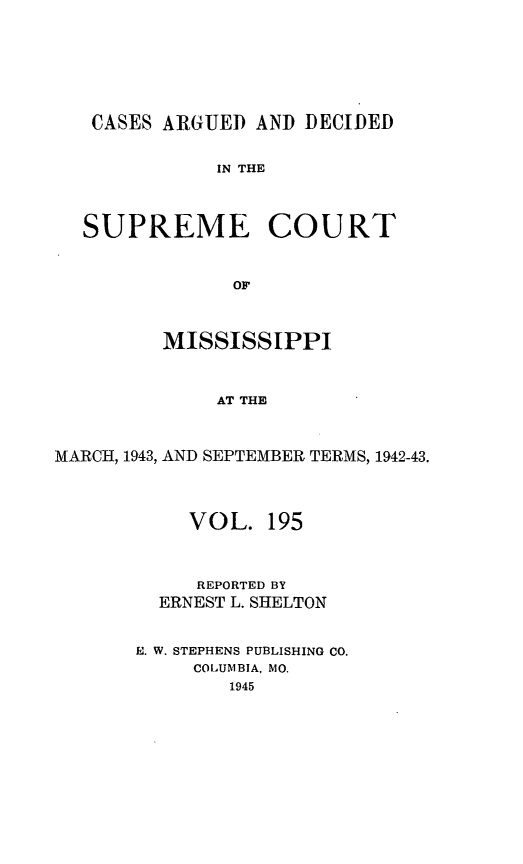 handle is hein.statereports/carscms0195 and id is 1 raw text is: 





   CASES ARGUED AND DECIDED

              IN THE


  SUPREME COURT


               OF


         MISSISSIPPI


              AT THE


MARCH, 1943, AND SEPTEMBER TERMS, 1942-43.


     VOL. 195


     REPORTED BY
  ERNEST L. SHELTON

. W. STEPHENS PUBLISHING CO.
     COLUMBIA, MO.
        1945


