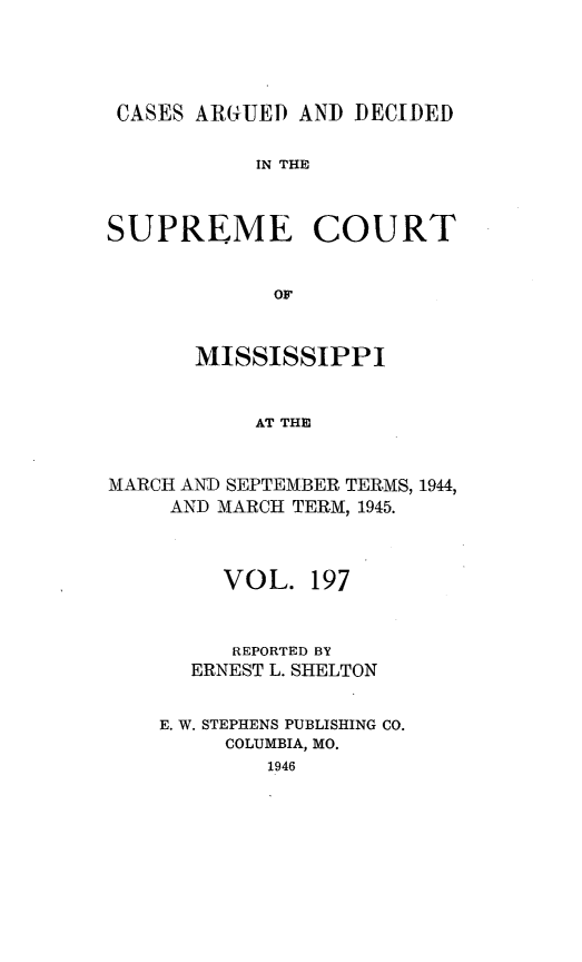 handle is hein.statereports/carscms0197 and id is 1 raw text is: 




CASES ARGUED AND DECIDED

           IN THE


SUPREME COURT


             OF


       MISSISSIPPI


           AT THE


MARCH AND SEPTEMBER TERMS, 1944,
     AND MARCH TERM, 1945.



         VOL. 197


         REPORTED BY
      ERNEST L. SHELTON

    E. W. STEPHENS PUBLISHING CO.
         COLUMBIA, MO.
            1946



