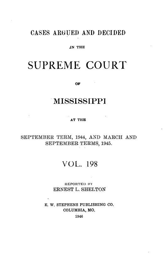handle is hein.statereports/carscms0198 and id is 1 raw text is: 




   CASES AIGUEI) AND DECIDED

             JN THE


  SUPREME COURT


              OF


         MISSISSIPPI


             AT THE


SEPTEMBER TERM, 1944, AND MARCH AND
       SEPTEMBER TERMS, 19.45.



           VOL. 198


           REPORTED BY
         ERNEST L. SHELTON

      E. W. STEPHENS PUBLISHING CO.
           COLUMBIA, MO.
              1946


