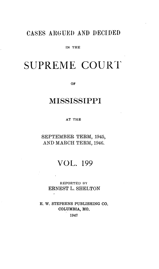 handle is hein.statereports/carscms0199 and id is 1 raw text is: 




CASES ARGUEi) AND DECIDED

           IN THE


SUPREME COU RT


             OF


       MISSISSIPPI


           AT THE


SEPTEMBER
AND MARCH


TERM, 1945,
TERM, 1946.


     VOL. 199


     REPORTED BY
  ERNEST L. SHELTON

E. W. STEPHENS PUBLISHING CO.
     COLUMBIA, MO.
        1947


