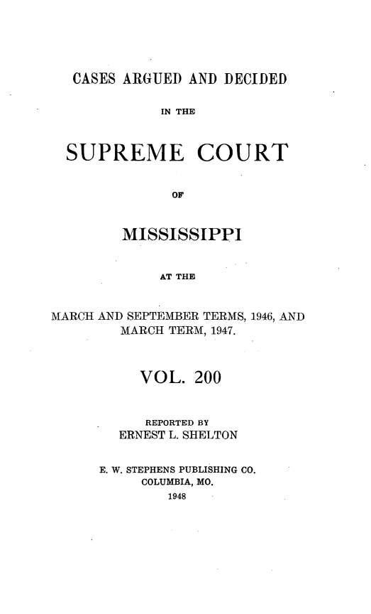 handle is hein.statereports/carscms0200 and id is 1 raw text is: 




CASES ARGUED AND DECIDED

           IN THE


SUPREME COURT


            OF


MISSISSIPPI


    AT THE


MARCH AND SEPTEMBER TERMS,
        MARCH TERM, 1947.


1946, AND


     VOL. 200


     REPORTED BY
  ERNEST L. SHELTON

E. W. STEPHENS PUBLISHING CO.
     COLUMBIA, MO.
        1948


