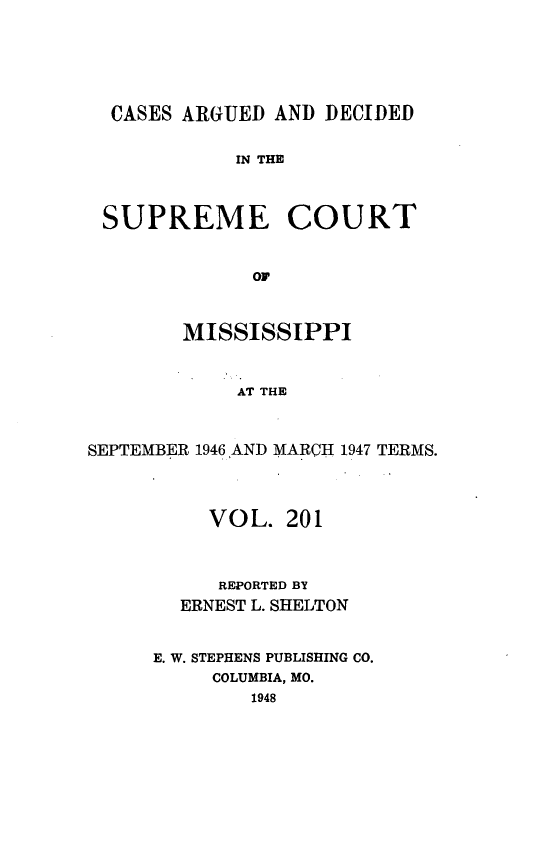 handle is hein.statereports/carscms0201 and id is 1 raw text is: 




  CASES ARGUED AND DECIDED

            IN THE


 SUPREME COURT


              OF


        MISSISSIPPI


            AT THE


SEPTEMBER 1946 AND MARCH 1947 TERMS.



          VOL. 201


          REPORTED BY
        ERNEST L. SHELTON


     E. W. STEPHENS PUBLISHING CO.
          COLUMBIA, MO.
              1948


