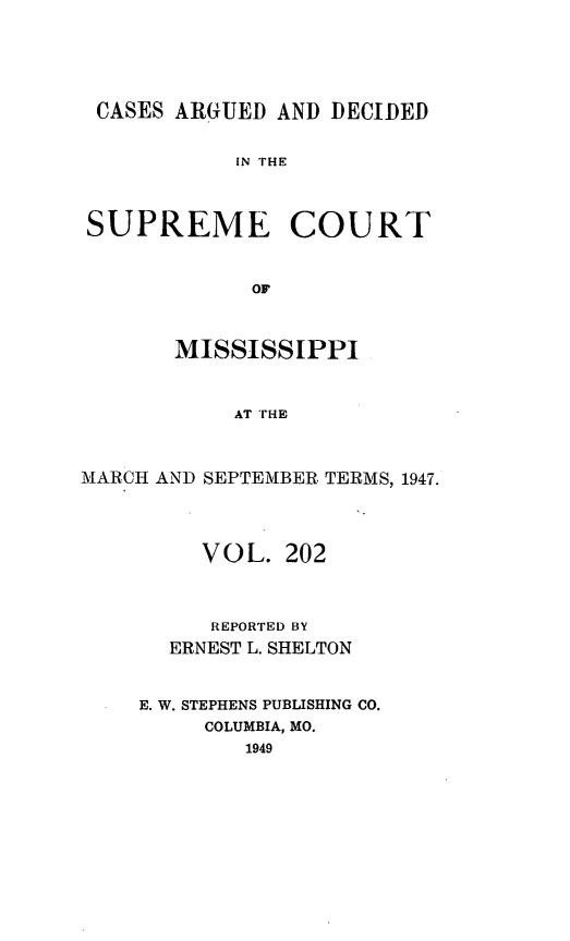 handle is hein.statereports/carscms0202 and id is 1 raw text is: 



CASES ARGUED AND DECIDED

            IN THE


SUPREME COURT


             OF


       MISSISSIPPI


           AT THE


MARCH AND SEPTEMBER TERMS, 1947.



         VOL. 202


         REPORTED BY
       ERNEST L. SHELTON


    E. W. STEPHENS PUBLISHING CO.
         COLUMBIA, MO.
            1949


