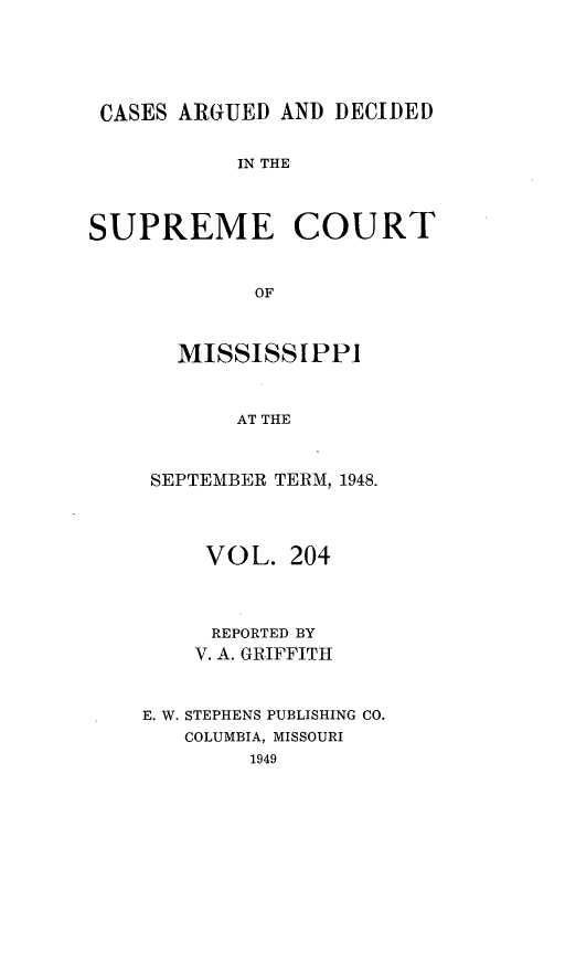 handle is hein.statereports/carscms0204 and id is 1 raw text is: 



CASES ARGUED AND DECIDED

           IN THE


SUPREME COURT


            OF


       MISSISSIPPI


           AT THE


SEPTEMBER TERM, 1948.



     VOL. 204


     REPORTED BY
     V. A. GRIFFITH


E. W. STEPHENS PUBLISHING CO.
   COLUMBIA, MISSOURI


